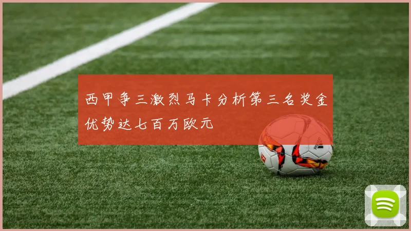 西甲争三激烈马卡分析第三名奖金优势达七百万欧元