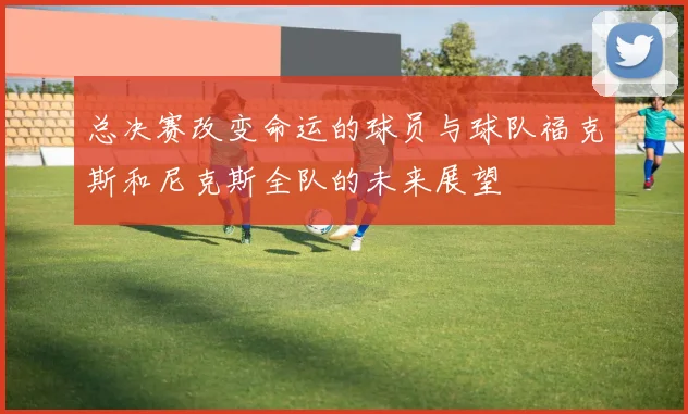 总决赛改变命运的球员与球队福克斯和尼克斯全队的未来展望