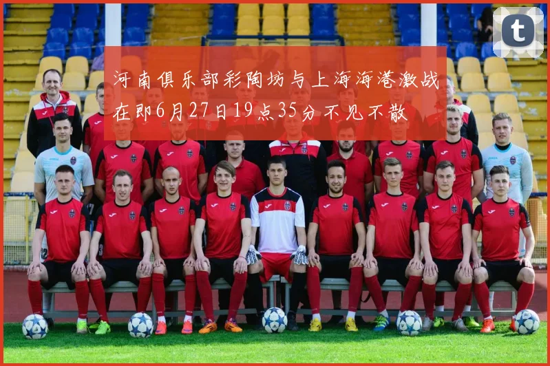 河南俱乐部彩陶坊与上海海港激战在即6月27日19点35分不见不散