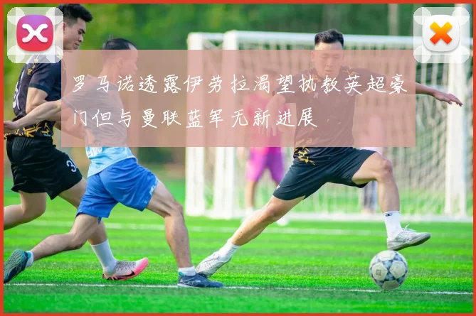 罗马诺透露伊劳拉渴望执教英超豪门但与曼联蓝军无新进展