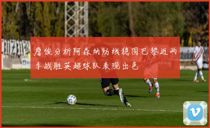 詹俊分析阿森纳防线稳固巴黎近两季战胜英超球队表现出色