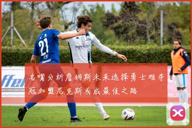 名嘴分析詹姆斯未来选择勇士难夺冠加盟尼克斯或成最佳之路