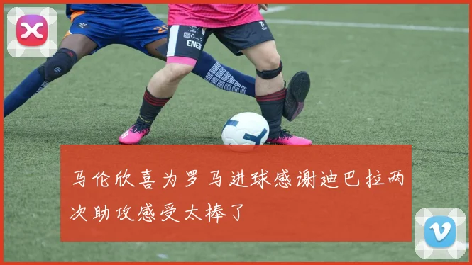 马伦欣喜为罗马进球感谢迪巴拉两次助攻感受太棒了