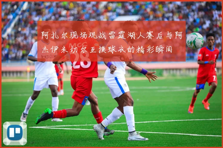 阿扎尔现场观战雷霆湖人赛后与阿杰伊米切尔互换球衣的精彩瞬间