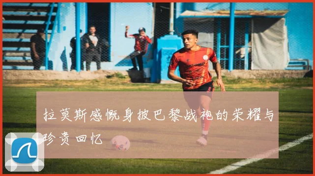 拉莫斯感慨身披巴黎战袍的荣耀与珍贵回忆