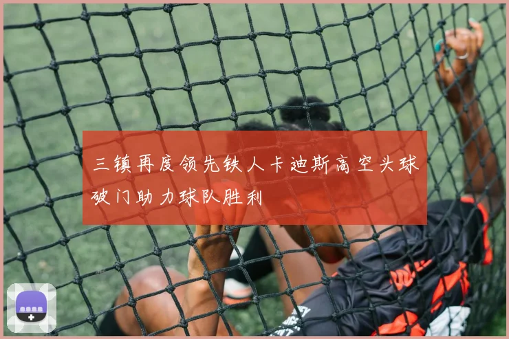 三镇再度领先铁人卡迪斯高空头球破门助力球队胜利