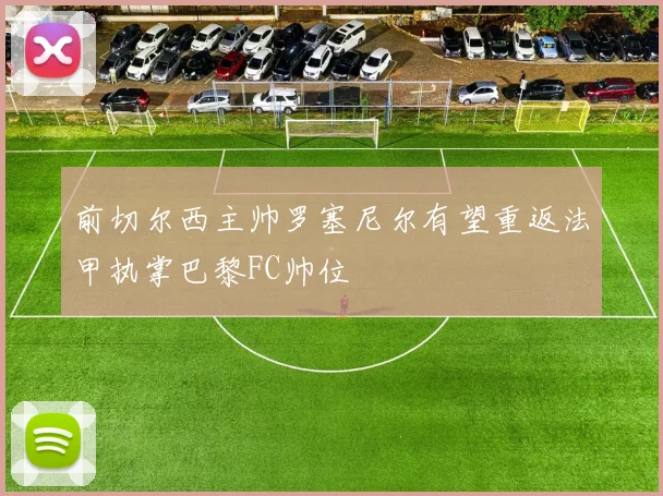 前切尔西主帅罗塞尼尔有望重返法甲执掌巴黎FC帅位