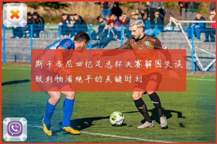 斯卡洛尼回忆足总杯决赛解围失误致利物浦绝平的关键时刻