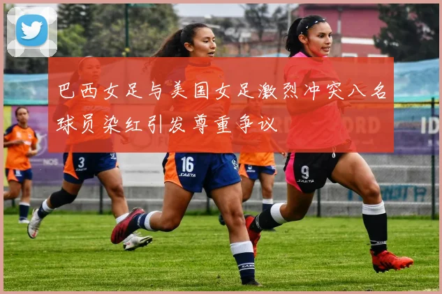 巴西女足与美国女足激烈冲突八名球员染红引发尊重争议