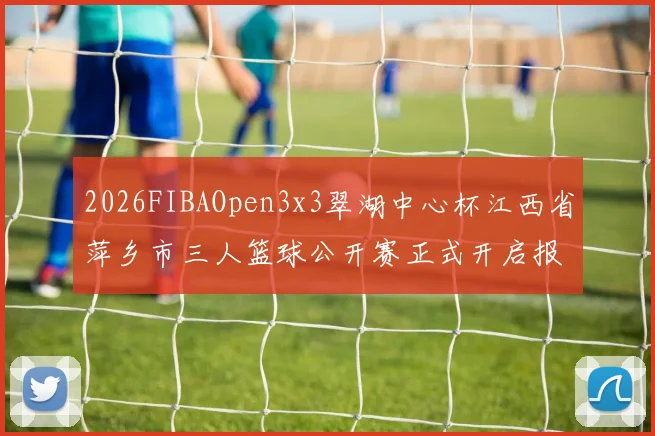 2026FIBAOpen3x3翠湖中心杯江西省萍乡市三人篮球公开赛正式开启报名通道