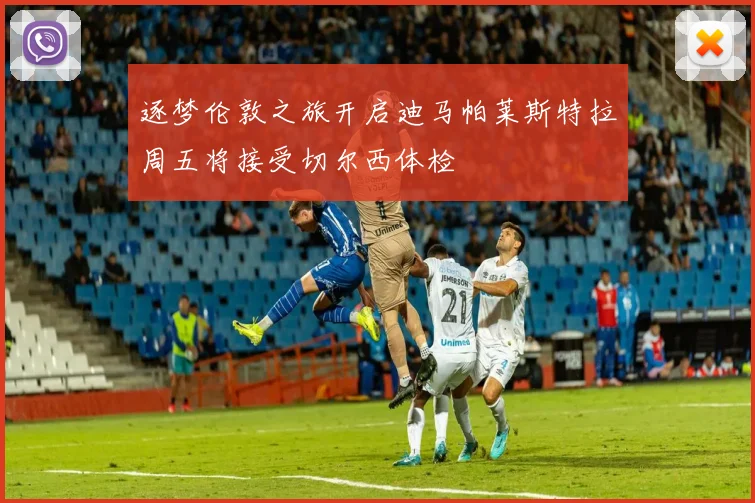 逐梦伦敦之旅开启迪马帕莱斯特拉周五将接受切尔西体检