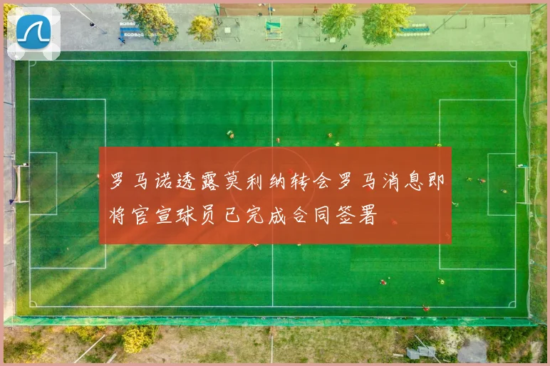 罗马诺透露莫利纳转会罗马消息即将官宣球员已完成合同签署