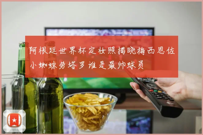 阿根廷世界杯定妆照揭晓梅西恩佐小蜘蛛劳塔罗谁是最帅球员