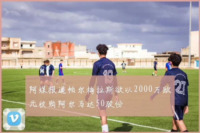 阿媒报道帕尔梅拉斯欲以2000万欧元收购阿尔马达50股份