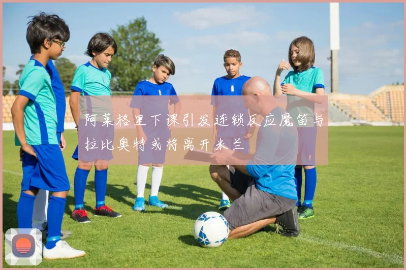 阿莱格里下课引发连锁反应魔笛与拉比奥特或将离开米兰