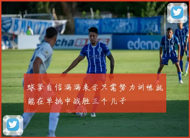 球爹自信满满表示只需努力训练就能在单挑中战胜三个儿子