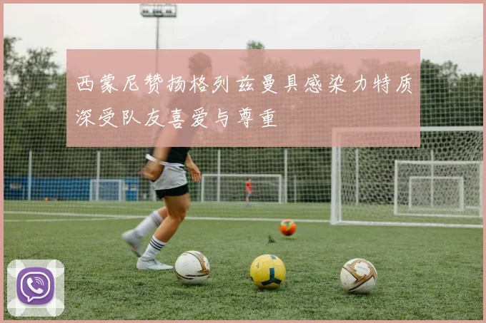 西蒙尼赞扬格列兹曼具感染力特质深受队友喜爱与尊重