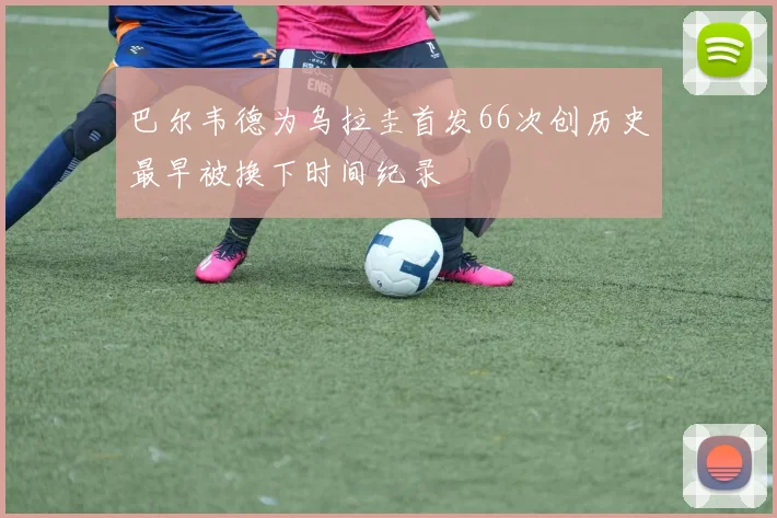 巴尔韦德为乌拉圭首发66次创历史最早被换下时间纪录