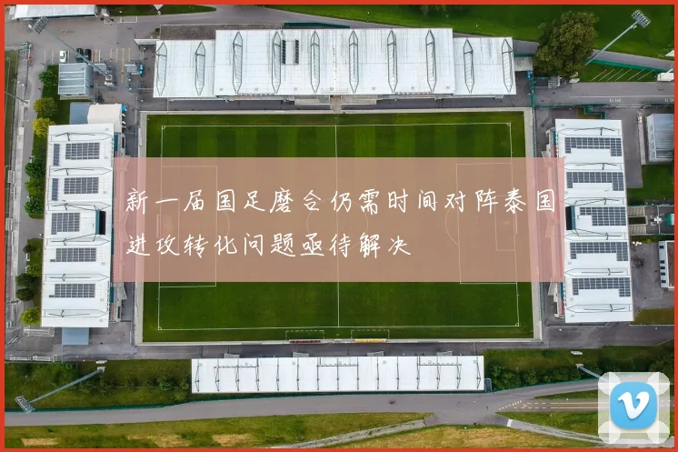 新一届国足磨合仍需时间对阵泰国进攻转化问题亟待解决