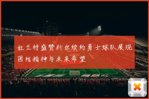 杜兰特盛赞科尔续约勇士球队展现团结精神与未来希望
