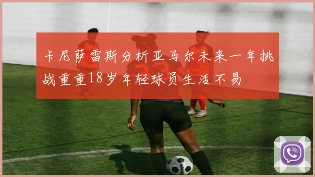 卡尼萨雷斯分析亚马尔未来一年挑战重重18岁年轻球员生活不易
