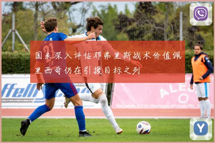 国米深入评估邓弗里斯战术价值佩里西奇仍在引援目标之列