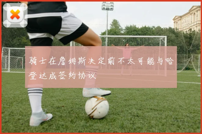 骑士在詹姆斯决定前不太可能与哈登达成签约协议